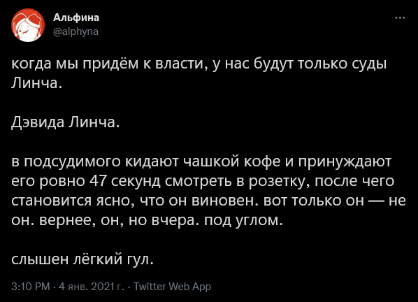 Альфина @alphyna когда мы придём к власти, у нас будут только суды Линча. Дэвида Линча. в подсудимого кидают чашкой кофе и принуждают его ровно 47 секунд смотреть в розетку, после чего становится ясно, что он виновен. вот только он &mdash; не он. вернее, он, но вчера. под углом. слышен лёгкий гул. 3:10 PM - 4 янв. 2021 г. &bull; Twitter Web App
